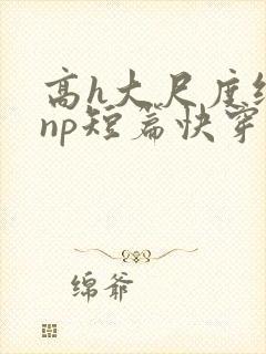 高h大尺度纯肉np短篇快穿