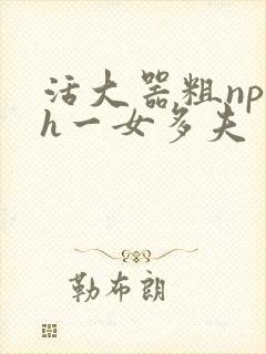 活大器粗np高h一女多夫