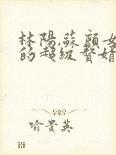 林阳,苏颜女神的超级赘婿全文阅读免费