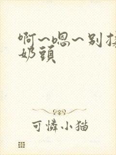 啊~嗯~别揉我奶头