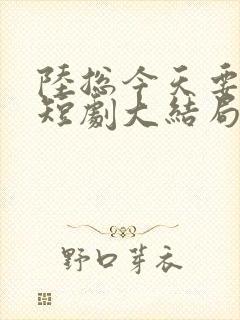 陆总今天要离婚短剧大结局免费阅读