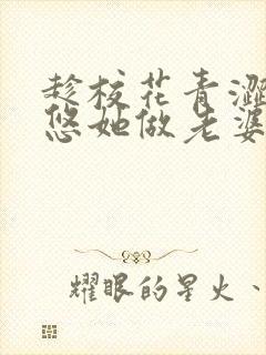 趁校花青涩,忽悠她做老婆全文免费下载txt