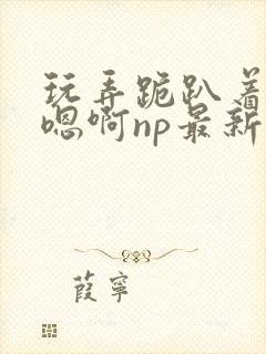 玩弄跪趴着调教嗯啊np最新章节