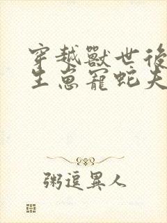 穿越兽世后种田生崽宠蛇夫全文免费阅读