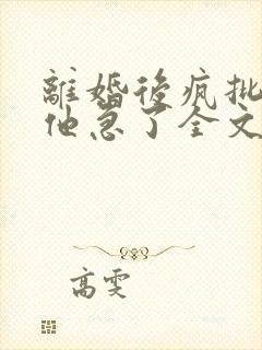 离婚后疯批总裁他急了全文免费