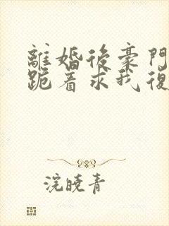 离婚后豪门前夫跪着求我复婚