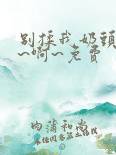 别揉我奶头~嗯~啊~免费
