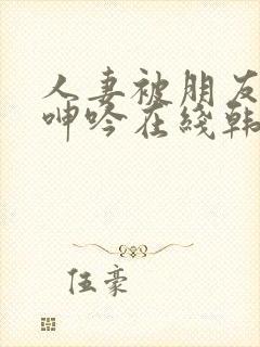 人妻被朋友玩得呻吟在线韩国