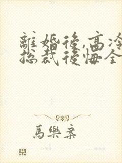 离婚后,高冷女总裁后悔全