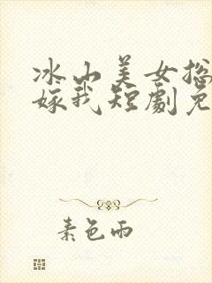 冰山美女总裁要嫁我短剧免费观看