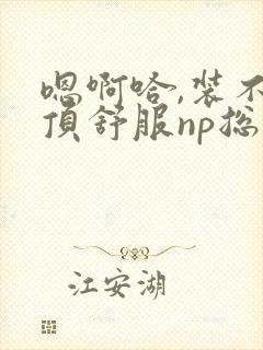 嗯啊哈,装不下顶舒服np总受双性男男高h