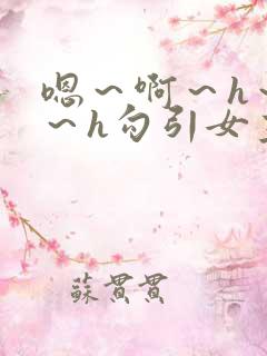 嗯～啊～h～嗯～h勾引女主生动