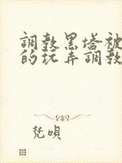 调教黑塔被肆意的玩弄调教