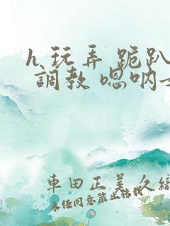 h 玩弄 跪趴 调教 嗯呐女友