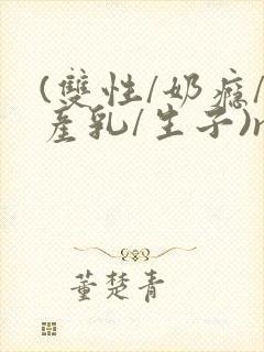 (双性/奶瘾/产乳/生子)np