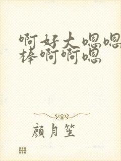 啊好大嗯嗯啊好棒啊啊嗯