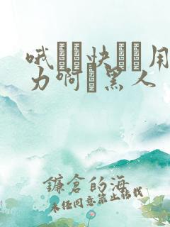 哦┅┅快┅┅用力啊┅黑人