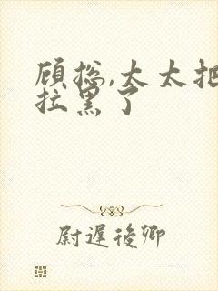 顾总,太太把你拉黑了