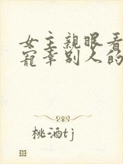 女主亲眼看总裁宠幸别人的小说