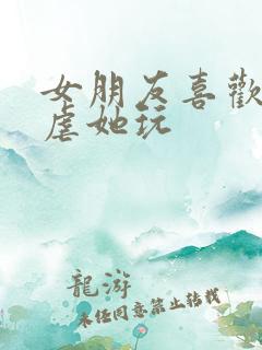 女朋友喜欢让我虐她玩