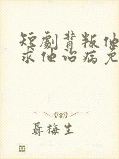 短剧背叛他的人求他治病免费观看