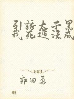 引诱太子黑化后我死遁没成功