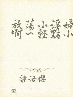 放荡小淫妇h嗯啊~轻点小说