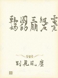 韩国三级电影妈妈的朋友完整版