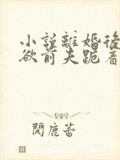 小说离婚后,禁欲前夫跪着求复合在线阅读