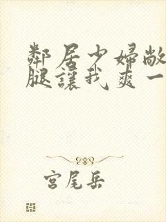 邻居少妇敞开双腿让我爽一夜