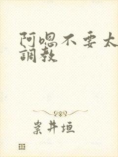 阿嗯不要太大了调教