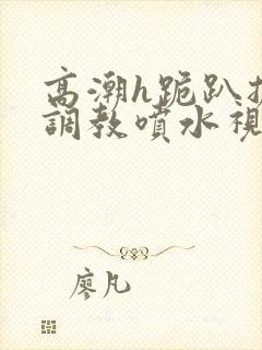 高潮h跪趴扩张调教喷水视频