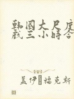 韩国大尺度激情戏三小时合集