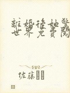 离婚后她惊艳了世界免费阅读最新