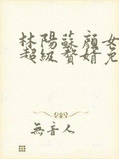 林阳苏颜女神的超级赘婿免费阅读