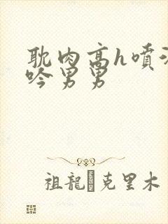 耽肉高h喷汁呻吟男男