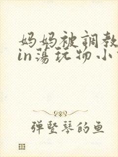 妈妈被调教成yin荡玩物小说