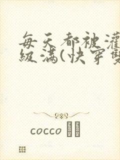 每天都被灌得超级满(快穿双性np)」