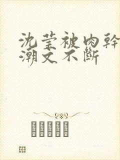 沈莹被肉干高h潮文不断