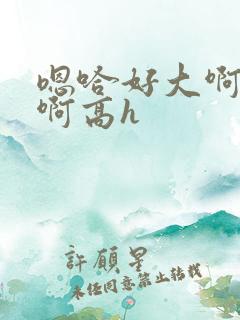 嗯哈好大啊用力啊高h