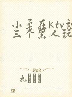 小柔在ktv被三个黑人玩弄