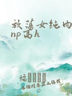 放荡女纯肉辣文np高h