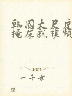 韩国大尺度无遮掩床戏视频