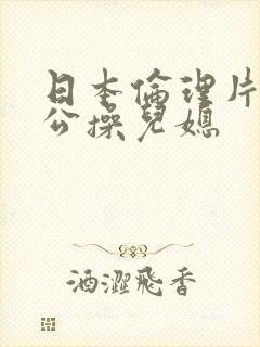 日本伦理片,公公操儿媳