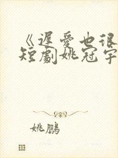 《迟爱也很甜》短剧姚冠宇又叫什么