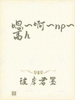 嗯~啊~np~高h