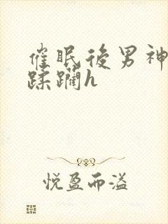 催眠后男神任我蹂躏h