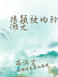 杨颖被肉干高h潮文