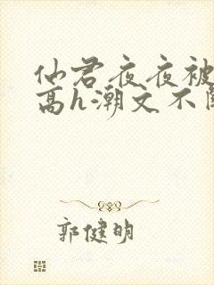 仙君夜夜被肉干高h潮文不断最新章节