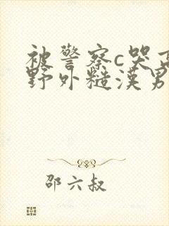 被警察c哭高h野外糙汉男男